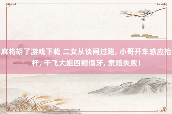 麻将胡了游戏下载 二女从谈闸过路， 小哥开车感应抬杆， 干飞大姐四颗假牙， 索赔失败！