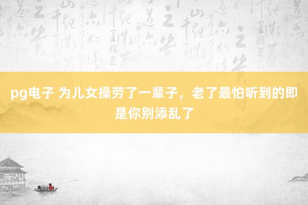 pg电子 为儿女操劳了一辈子，老了最怕听到的即是你别添乱了