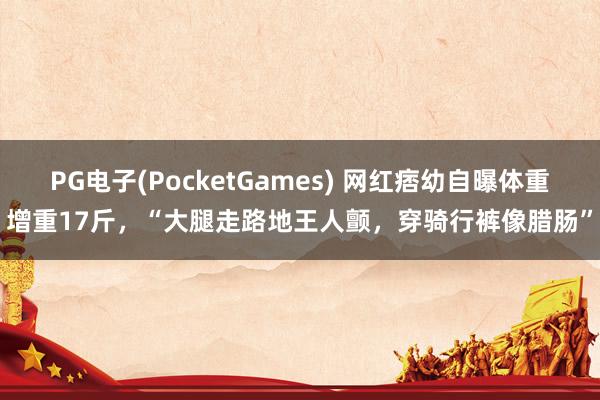 PG电子(PocketGames) 网红痞幼自曝体重增重17斤，“大腿走路地王人颤，穿骑行裤像腊肠”