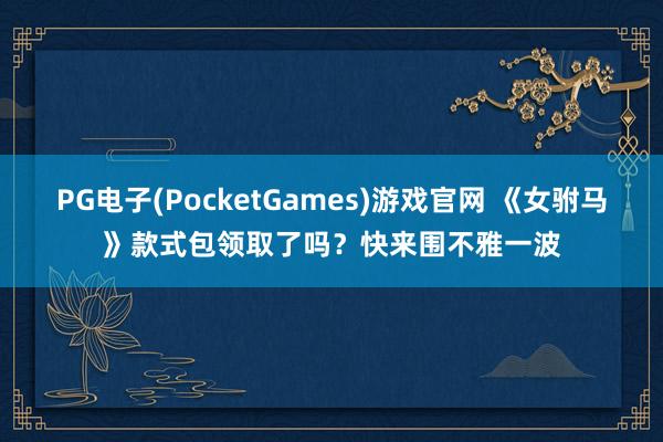 PG电子(PocketGames)游戏官网 《女驸马》款式包领取了吗？快来围不雅一波