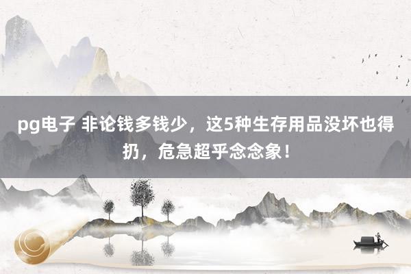 pg电子 非论钱多钱少，这5种生存用品没坏也得扔，危急超乎念念象！