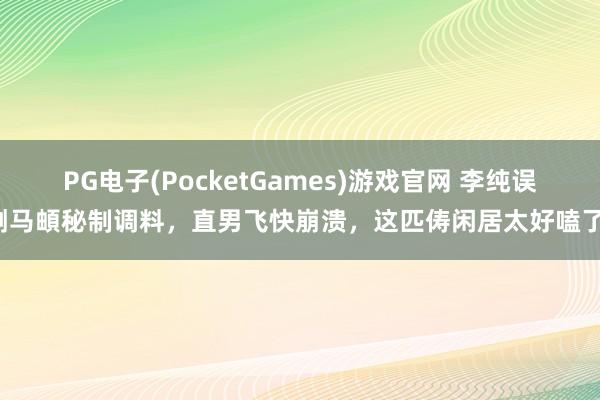 PG电子(PocketGames)游戏官网 李纯误倒马頔秘制调料，直男飞快崩溃，这匹俦闲居太好嗑了！