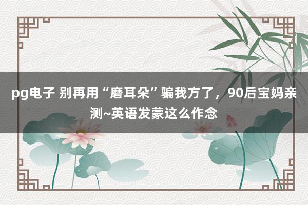 pg电子 别再用“磨耳朵”骗我方了，90后宝妈亲测~英语发蒙这么作念