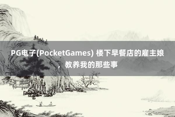 PG电子(PocketGames) 楼下早餐店的雇主娘，教养我的那些事