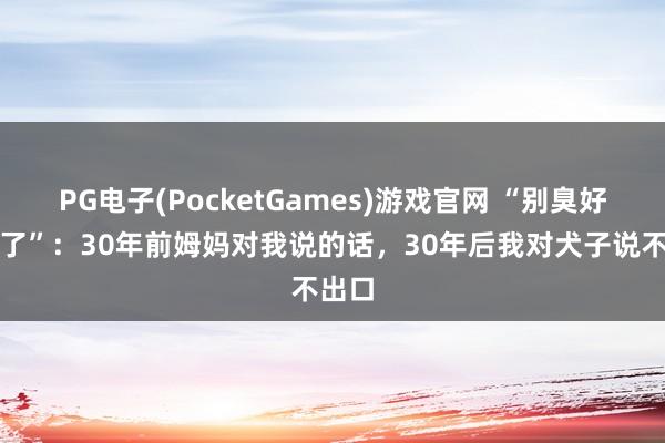 PG电子(PocketGames)游戏官网 “别臭好意思了”：30年前姆妈对我说的话，30年后我对犬子说不出口