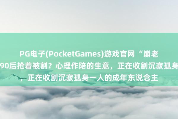 PG电子(PocketGames)游戏官网 “崩老翁”月入两三万，8090后抢着被割？心理作陪的生意，正在收割沉寂孤身一人的成年东说念主