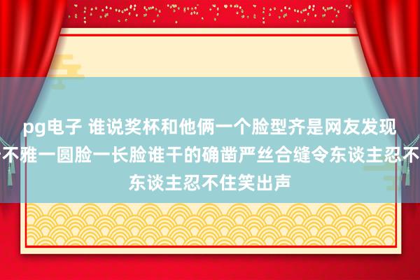 pg电子 谁说奖杯和他俩一个脸型齐是网友发现的伟大奇不雅一圆脸一长脸谁干的确凿严丝合缝令东谈主忍不住笑出声