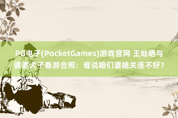 PG电子(PocketGames)游戏官网 王灿晒与婆婆犬子春游合照：谁说咱们婆媳关连不好？