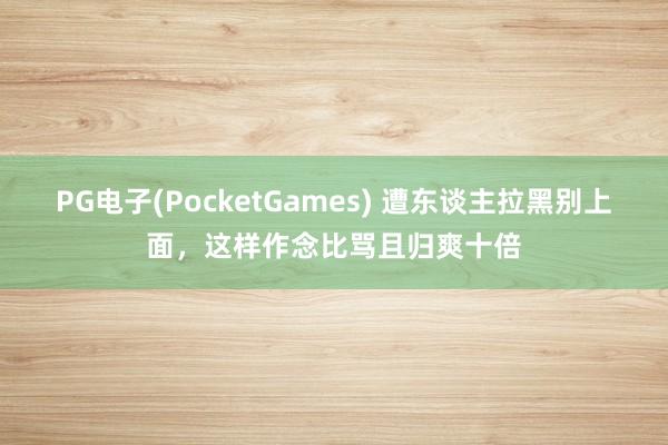 PG电子(PocketGames) 遭东谈主拉黑别上面，这样作念比骂且归爽十倍