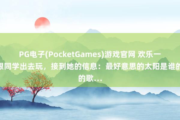 PG电子(PocketGames)游戏官网 欢乐一笑：跟同学出去玩，接到她的信息：最好意思的太阳是谁的歌…