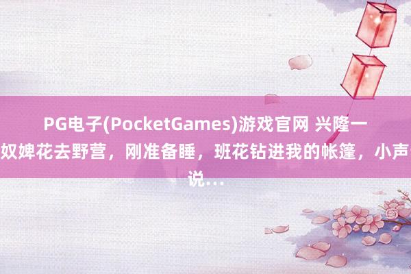 PG电子(PocketGames)游戏官网 兴隆一笑：奴婢花去野营，刚准备睡，班花钻进我的帐篷，小声说…