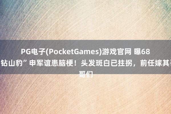 PG电子(PocketGames)游戏官网 曝68岁“钻山豹”申军谊患脑梗！头发斑白已拄拐，前任嫁其哥们