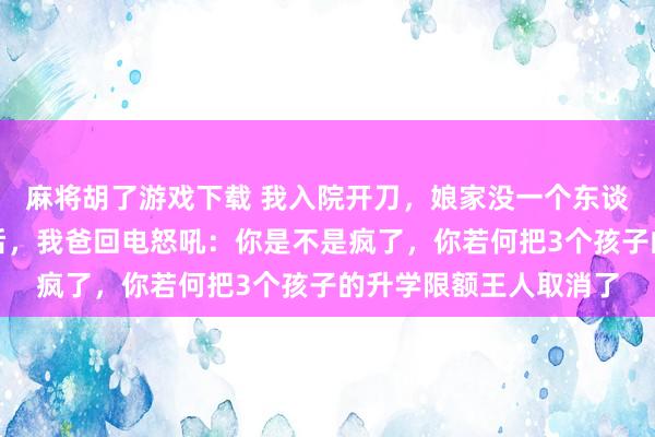 麻将胡了游戏下载 我入院开刀，娘家没一个东谈主来照顾我，一个月后，我爸回电怒吼：你是不是疯了，你若何把3个孩子的升学限额王人取消了