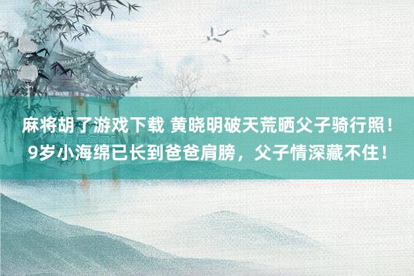 麻将胡了游戏下载 黄晓明破天荒晒父子骑行照！9岁小海绵已长到爸爸肩膀，父子情深藏不住！