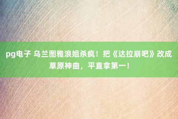 pg电子 乌兰图雅浪姐杀疯！把《达拉崩吧》改成草原神曲，平直拿第一！