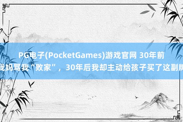 PG电子(PocketGames)游戏官网 30年前我妈骂我“败家”，30年后我却主动给孩子买了这副牌