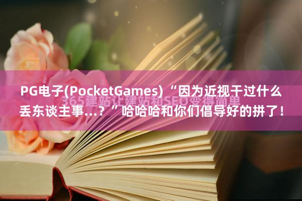 PG电子(PocketGames) “因为近视干过什么丢东谈主事...？”哈哈哈和你们倡导好的拼了！