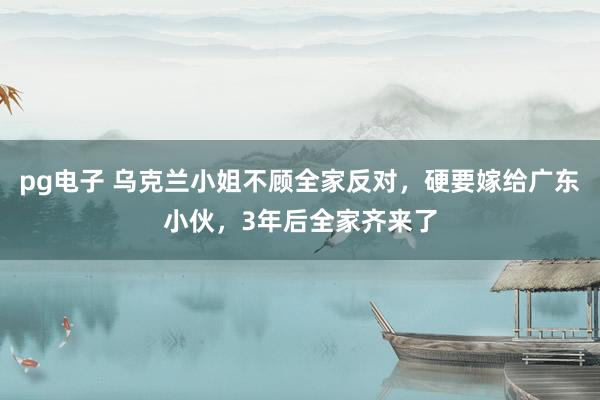 pg电子 乌克兰小姐不顾全家反对，硬要嫁给广东小伙，3年后全家齐来了