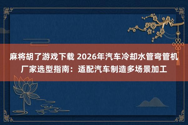 麻将胡了游戏下载 2026年汽车冷却水管弯管机厂家选型指南：适配汽车制造多场景加工