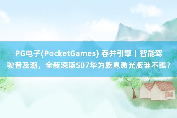 PG电子(PocketGames) 吞并引擎｜智能驾驶普及潮，全新深蓝S07华为乾崑激光版谁不瞧？
