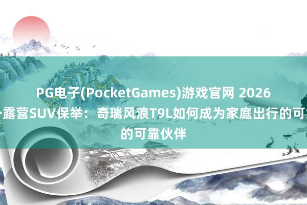 PG电子(PocketGames)游戏官网 2026年户外露营SUV保举：奇瑞风浪T9L如何成为家庭出行的可靠伙伴