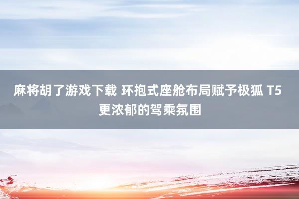麻将胡了游戏下载 环抱式座舱布局赋予极狐 T5 更浓郁的驾乘氛围