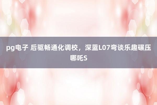 pg电子 后驱畅通化调校，深蓝L07弯谈乐趣碾压哪吒S