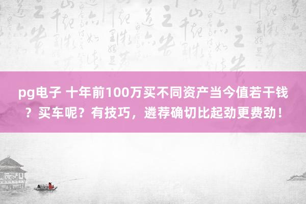 pg电子 十年前100万买不同资产当今值若干钱？买车呢？有技巧，遴荐确切比起劲更费劲！