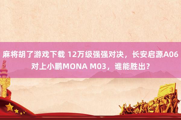 麻将胡了游戏下载 12万级强强对决，长安启源A06对上小鹏MONA M03，谁能胜出？