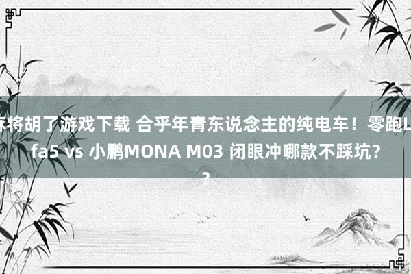 麻将胡了游戏下载 合乎年青东说念主的纯电车！零跑Lafa5 vs 小鹏MONA M03 闭眼冲哪款不踩坑？