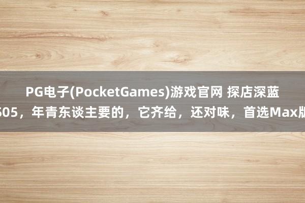 PG电子(PocketGames)游戏官网 探店深蓝S05，年青东谈主要的，它齐给，<a href=