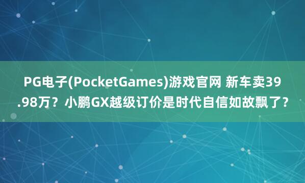 PG电子(PocketGames)游戏官网 新车卖39.98万？小鹏GX越级订价是时代自信如故飘了？