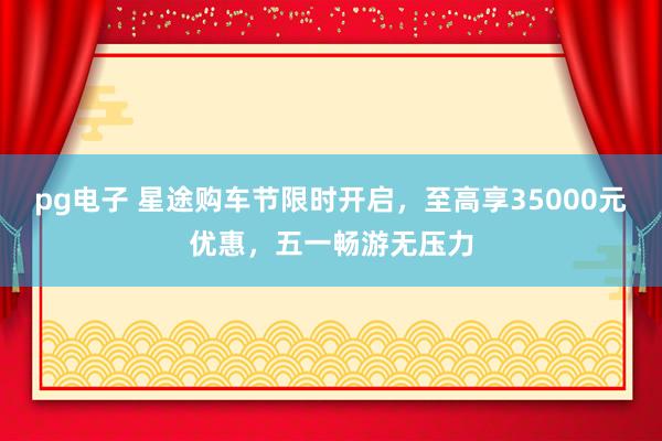 pg电子 星途购车节限时开启，至高享35000元优惠，五一畅游无压力
