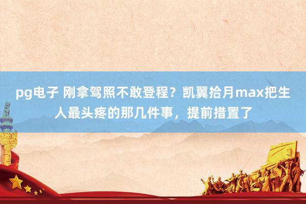 pg电子 刚拿驾照不敢登程？凯翼拾月max把生人最头疼的那几件事，提前措置了
