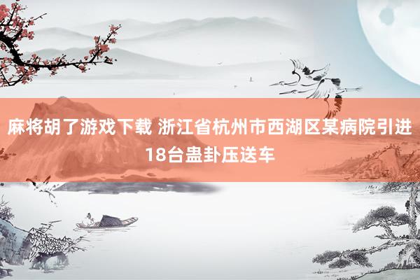 麻将胡了游戏下载 浙江省杭州市西湖区某病院引进18台蛊卦压送车