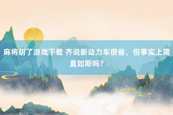 麻将胡了游戏下载 齐说新动力车很省，但事实上简直如斯吗？