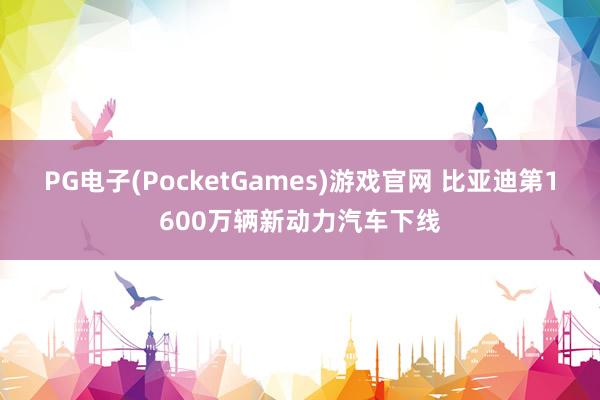 PG电子(PocketGames)游戏官网 比亚迪第1600万辆新动力汽车下线
