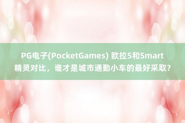 PG电子(PocketGames) 欧拉5和Smart精灵对比，谁才是城市通勤小车的最好采取？