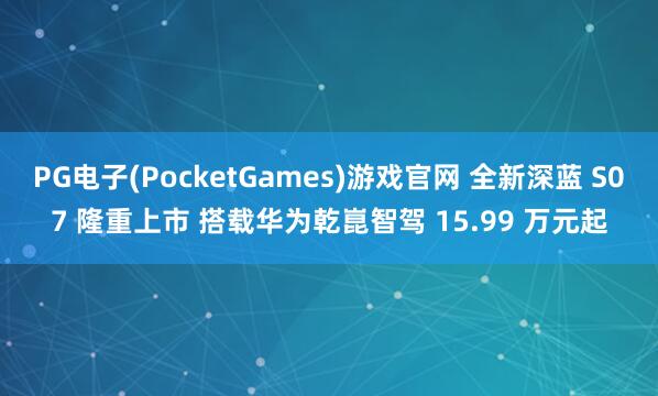 PG电子(PocketGames)游戏官网 全新深蓝 S07 隆重上市 搭载华为乾崑智驾 15.99 万元起