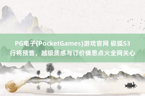 PG电子(PocketGames)游戏官网 极狐S3行将预售，越级质感与订价猜思点火全网关心