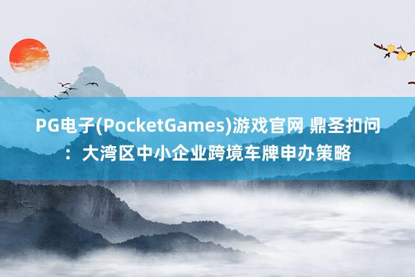 PG电子(PocketGames)游戏官网 鼎圣扣问：大湾区中小企业跨境车牌申办策略