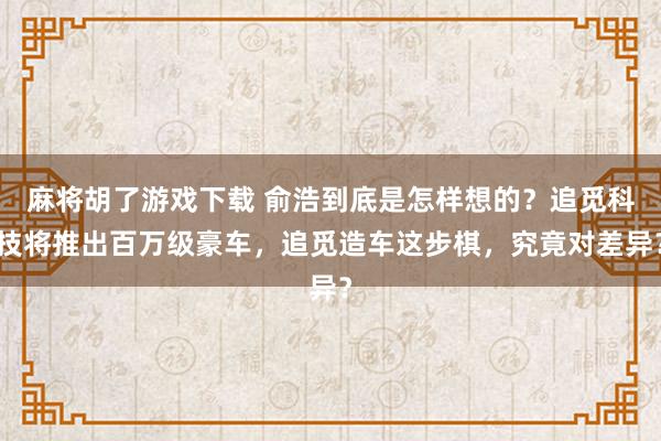 麻将胡了游戏下载 俞浩到底是怎样想的？追觅科技将推出百万级豪车，追觅造车这步棋，究竟对差异？