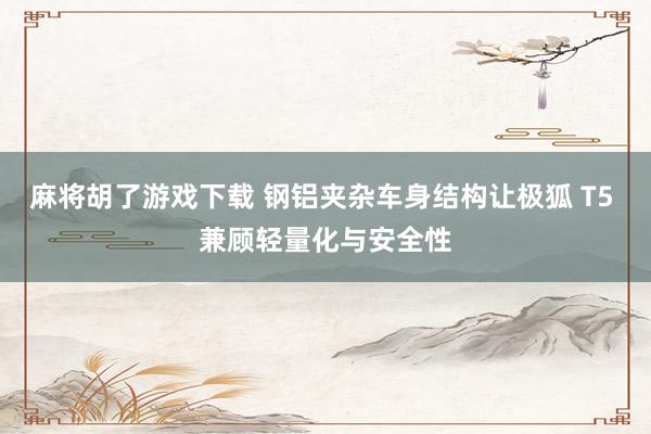 麻将胡了游戏下载 钢铝夹杂车身结构让极狐 T5 兼顾轻量化与安全性