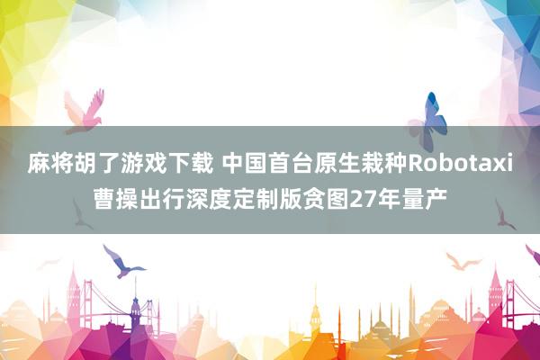 麻将胡了游戏下载 中国首台原生栽种Robotaxi曹操出行深度定制版贪图27年量产