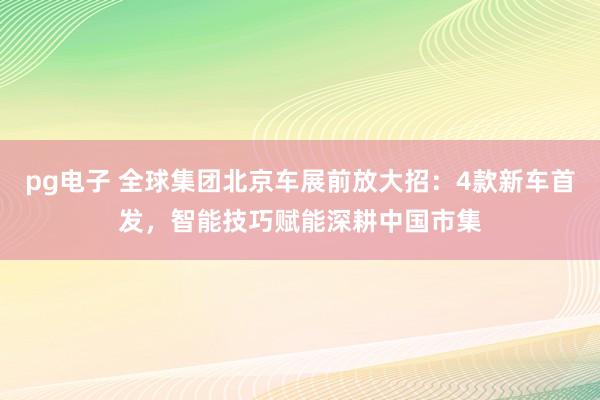 pg电子 全球集团北京车展前放大招：4款新车首发，智能技巧赋能深耕中国市集