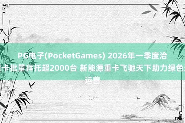 PG电子(PocketGames) 2026年一季度洽商重卡批量拜托超2000台 新能源重卡飞驰天下助力绿色运营