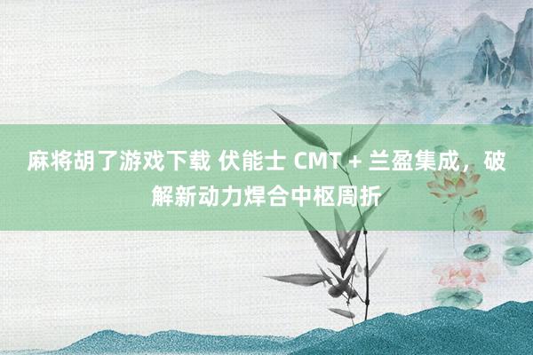 麻将胡了游戏下载 伏能士 CMT + 兰盈集成，破解新动力焊合中枢周折