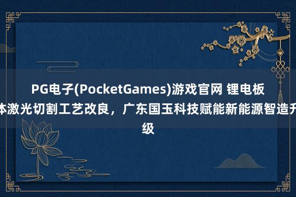 PG电子(PocketGames)游戏官网 锂电板箱体激光切割工艺改良，广东国玉科技赋能新能源智造升级