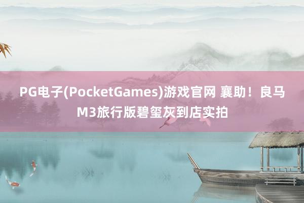 PG电子(PocketGames)游戏官网 襄助！良马M3旅行版碧玺灰到店实拍