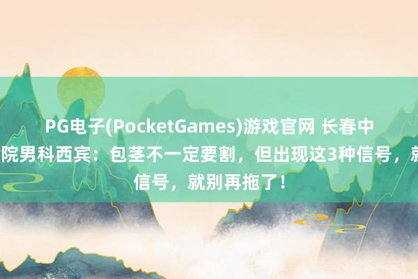 PG电子(PocketGames)游戏官网 长春中西医聚首病院男科西宾：包茎不一定要割，但出现这3种信号，就别再拖了！